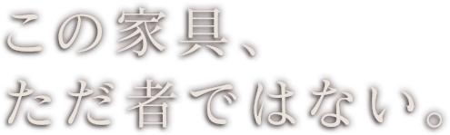 この家具、ただ者ではない。